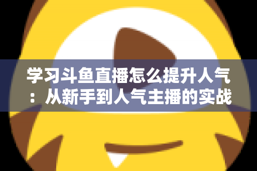 学习斗鱼直播怎么提升人气：从新手到人气主播的实战运营指南