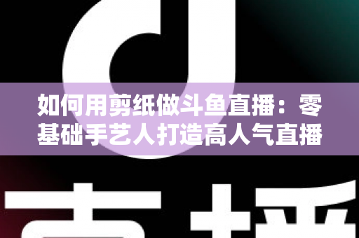 如何用剪纸做斗鱼直播:零基础手艺人打造高人气直播间的完整实战指南 如何用剪纸做斗鱼直播:零基础手艺人打造高人气直播间的完整实战指南