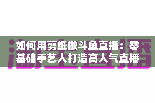 如何用剪纸做斗鱼直播:零基础手艺人打造高人气直播间的完整实战指南 如何用剪纸做斗鱼直播:零基础手艺人打造高人气直播间的完整实战指南