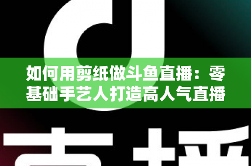 如何用剪纸做斗鱼直播：零基础手艺人打造高人气直播间的完整实战指南