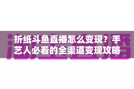 折纸斗鱼直播怎么变现?手艺人必看的全渠道变现攻略与实操指南 折纸斗鱼直播怎么变现?手艺人必看的全渠道变现攻略与实操指南