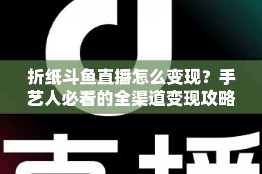 折纸斗鱼直播怎么变现？手艺人必看的全渠道变现攻略与实操指南