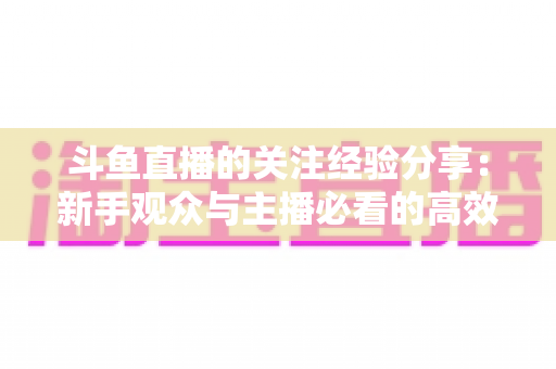斗鱼直播的关注经验分享：新手观众与主播必看的高效涨粉指南