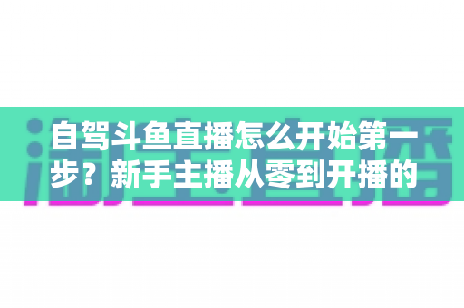 自驾斗鱼直播怎么开始第一步?新手主播从零到开播的完整实战指南 自驾斗鱼直播怎么开始第一步?新手主播从零到开播的完整实战指南