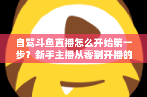 自驾斗鱼直播怎么开始第一步?新手主播从零到开播的完整实战指南 自驾斗鱼直播怎么开始第一步?新手主播从零到开播的完整实战指南