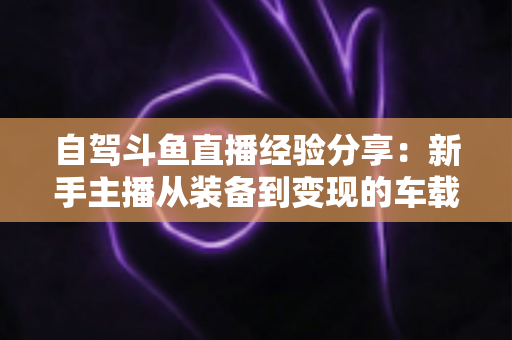 自驾斗鱼直播经验分享:新手主播从装备到变现的车载直播实战全攻略 自驾斗鱼直播经验分享:新手主播从装备到变现的车载直播实战全攻略