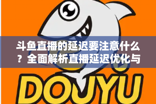 斗鱼直播的延迟要注意什么？全面解析直播延迟优化与观看体验提升指南