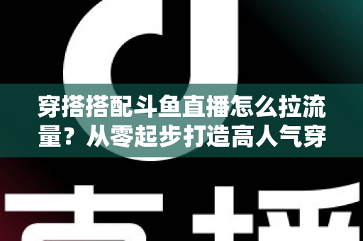 穿搭搭配斗鱼直播怎么拉流量？从零起步打造高人气穿搭直播间的完整攻略