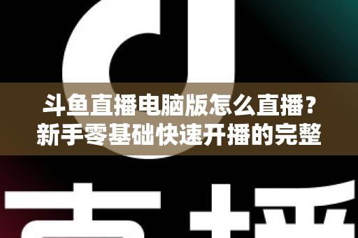 斗鱼直播电脑版怎么直播？新手零基础快速开播的完整教程指南