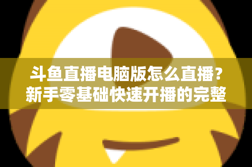 斗鱼直播电脑版怎么直播？新手零基础快速开播的完整教程指南