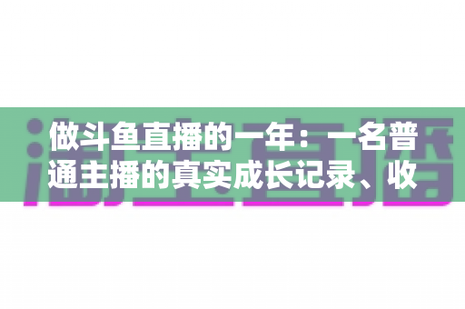做斗鱼直播的一年:一名普通主播的真实成长记录、收入揭秘与避坑经验全分享 做斗鱼直播的一年:一名普通主播的真实成长记录、收入揭秘与避坑经验全分享
