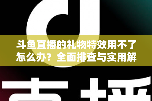 斗鱼直播的礼物特效用不了怎么办？全面排查与实用解决指南
