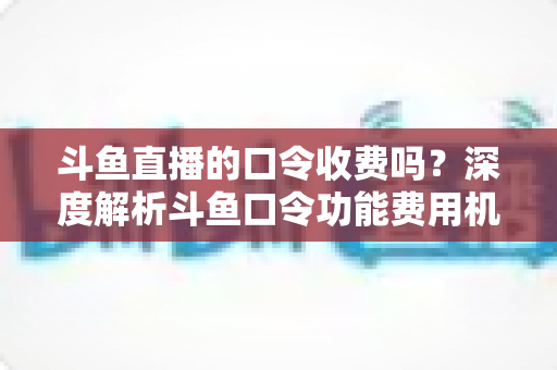 斗鱼直播的口令收费吗？深度解析斗鱼口令功能费用机制与实用使用指南