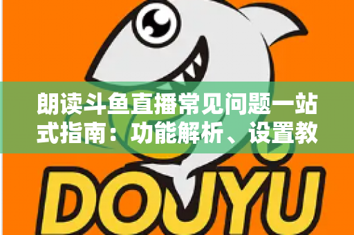 朗读斗鱼直播常见问题一站式指南：功能解析、设置教程与疑难排错全收录