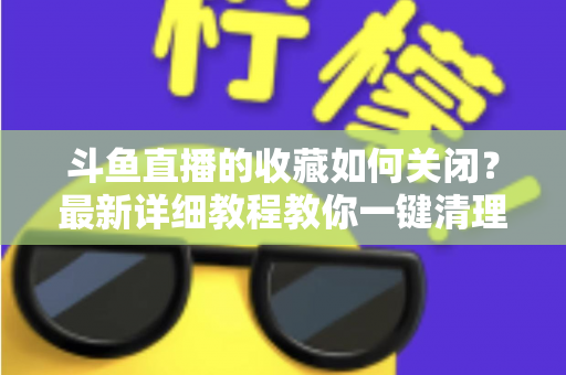 斗鱼直播的收藏如何关闭？最新详细教程教你一键清理收藏列表的实用指南