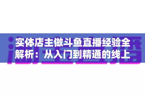 实体店主做斗鱼直播经验全解析:从入门到精通的线上线下引流实战指南 实体店主做斗鱼直播经验全解析:从入门到精通的线上线下引流实战指南
