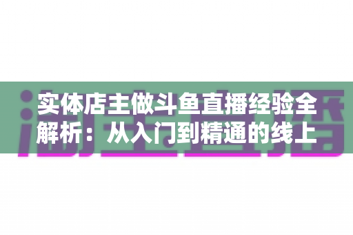 实体店主做斗鱼直播经验全解析:从入门到精通的线上线下引流实战指南 实体店主做斗鱼直播经验全解析:从入门到精通的线上线下引流实战指南