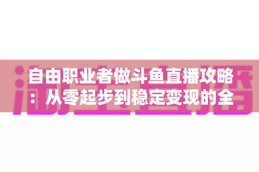 自由职业者做斗鱼直播攻略：从零起步到稳定变现的全方位实战指南