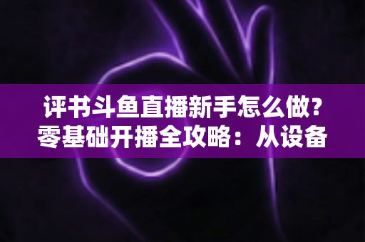 评书斗鱼直播新手怎么做？零基础开播全攻略：从设备准备到涨粉变现的完整指南