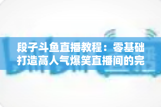 段子斗鱼直播教程：零基础打造高人气爆笑直播间的完整攻略