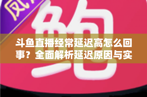 斗鱼直播经常延迟高怎么回事?全面解析延迟原因与实用解决方案 斗鱼直播经常延迟高怎么回事?全面解析延迟原因与实用解决方案