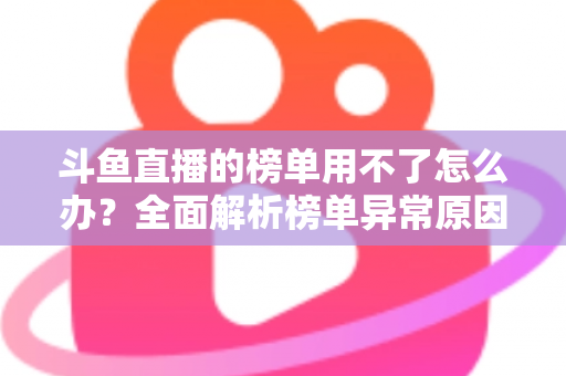 斗鱼直播的榜单用不了怎么办？全面解析榜单异常原因与实用解决指南