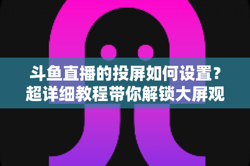 斗鱼直播的投屏如何设置？超详细教程带你解锁大屏观影新体验