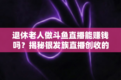 退休老人做斗鱼直播能赚钱吗？揭秘银发族直播创收的真实现状与实用指南
