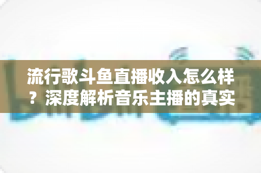流行歌斗鱼直播收入怎么样？深度解析音乐主播的真实收益与变现攻略