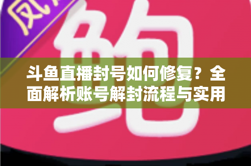 斗鱼直播封号如何修复？全面解析账号解封流程与实用技巧大全