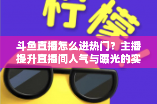 斗鱼直播怎么进热门？主播提升直播间人气与曝光的实战全攻略