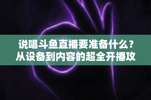 说唱斗鱼直播要准备什么？从设备到内容的超全开播攻略，助你打造高人气说唱直播间