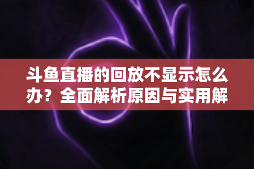 斗鱼直播的回放不显示怎么办?全面解析原因与实用解决方案指南 斗鱼直播的回放不显示怎么办?全面解析原因与实用解决方案指南