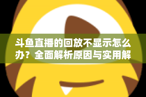 斗鱼直播的回放不显示怎么办?全面解析原因与实用解决方案指南 斗鱼直播的回放不显示怎么办?全面解析原因与实用解决方案指南
