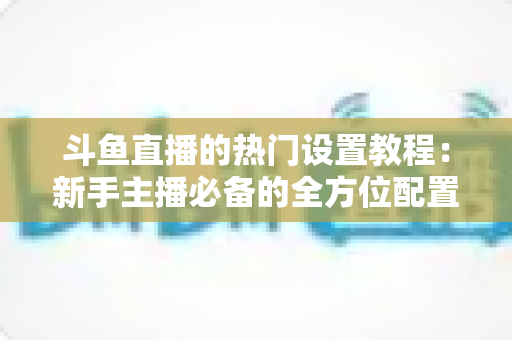 斗鱼直播的热门设置教程:新手主播必备的全方位配置指南 斗鱼直播的热门设置教程:新手主播必备的全方位配置指南