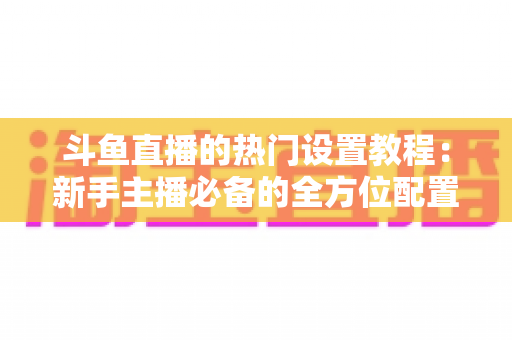 斗鱼直播的热门设置教程：新手主播必备的全方位配置指南