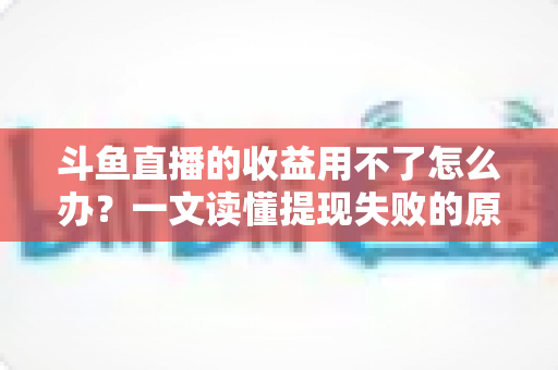 斗鱼直播的收益用不了怎么办?一文读懂提现失败的原因与实用解决攻略 斗鱼直播的收益用不了怎么办?一文读懂提现失败的原因与实用解决攻略