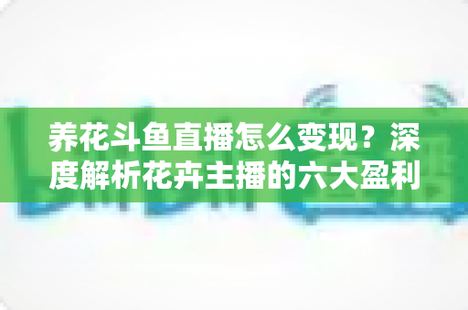 养花斗鱼直播怎么变现？深度解析花卉主播的六大盈利模式与实战运营指南