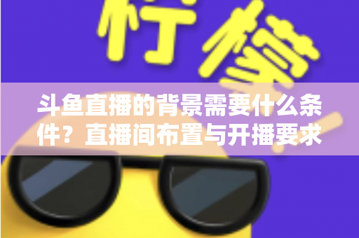 斗鱼直播的背景需要什么条件？直播间布置与开播要求全解析