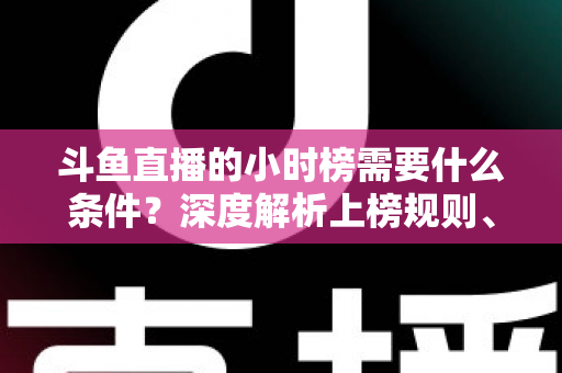 斗鱼直播的小时榜需要什么条件?深度解析上榜规则、冲刺技巧与主播成长指南 斗鱼直播的小时榜需要什么条件?深度解析上榜规则、冲刺技巧与主播成长指南
