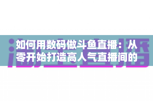 如何用数码做斗鱼直播：从零开始打造高人气直播间的完整指南