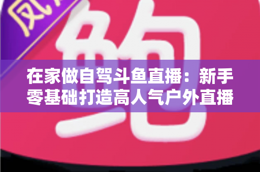 在家做自驾斗鱼直播：新手零基础打造高人气户外直播间的完整实战指南