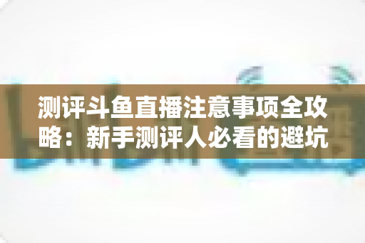 测评斗鱼直播注意事项全攻略:新手测评人必看的避坑指南与实操要点解析 测评斗鱼直播注意事项全攻略:新手测评人必看的避坑指南与实操要点解析