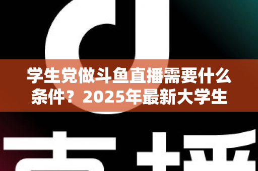 学生党做斗鱼直播需要什么条件？2025年最新大学生主播入门全攻略：硬件、认证、技能与时间管理一站式指南