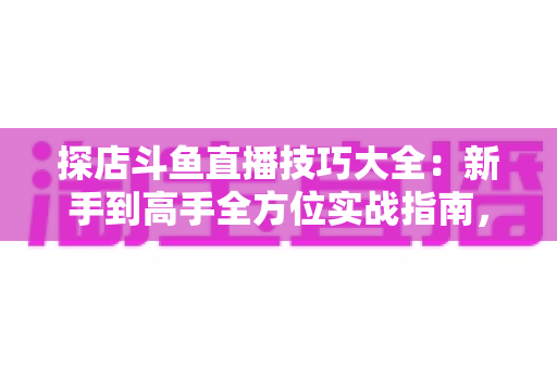 探店斗鱼直播技巧大全：新手到高手全方位实战指南，助你打造人气爆棚的探店直播间