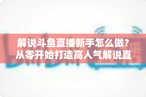解说斗鱼直播新手怎么做？从零开始打造高人气解说直播间的全方位实战指南