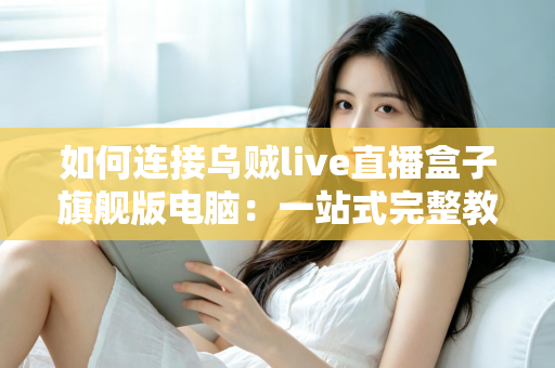 如何连接乌贼live直播盒子旗舰版电脑:一站式完整教程与疑难解答 如何连接乌贼live直播盒子旗舰版电脑:一站式完整教程与疑难解答