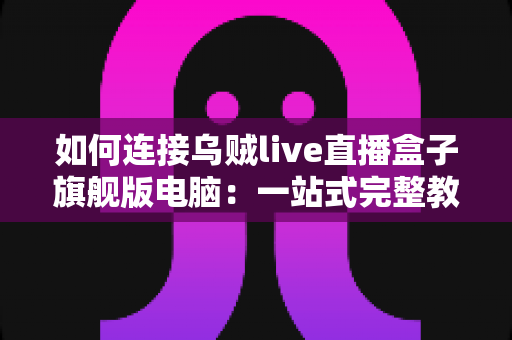 如何连接乌贼live直播盒子旗舰版电脑:一站式完整教程与疑难解答 如何连接乌贼live直播盒子旗舰版电脑:一站式完整教程与疑难解答