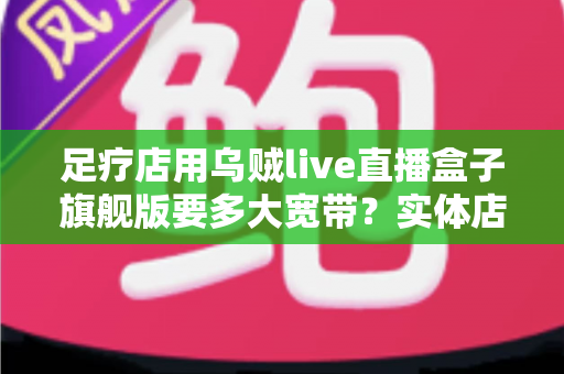 足疗店用乌贼live直播盒子旗舰版要多大宽带？实体店直播带宽配置与流畅直播全攻略