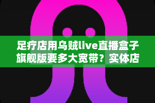 足疗店用乌贼live直播盒子旗舰版要多大宽带？实体店直播带宽配置与流畅直播全攻略